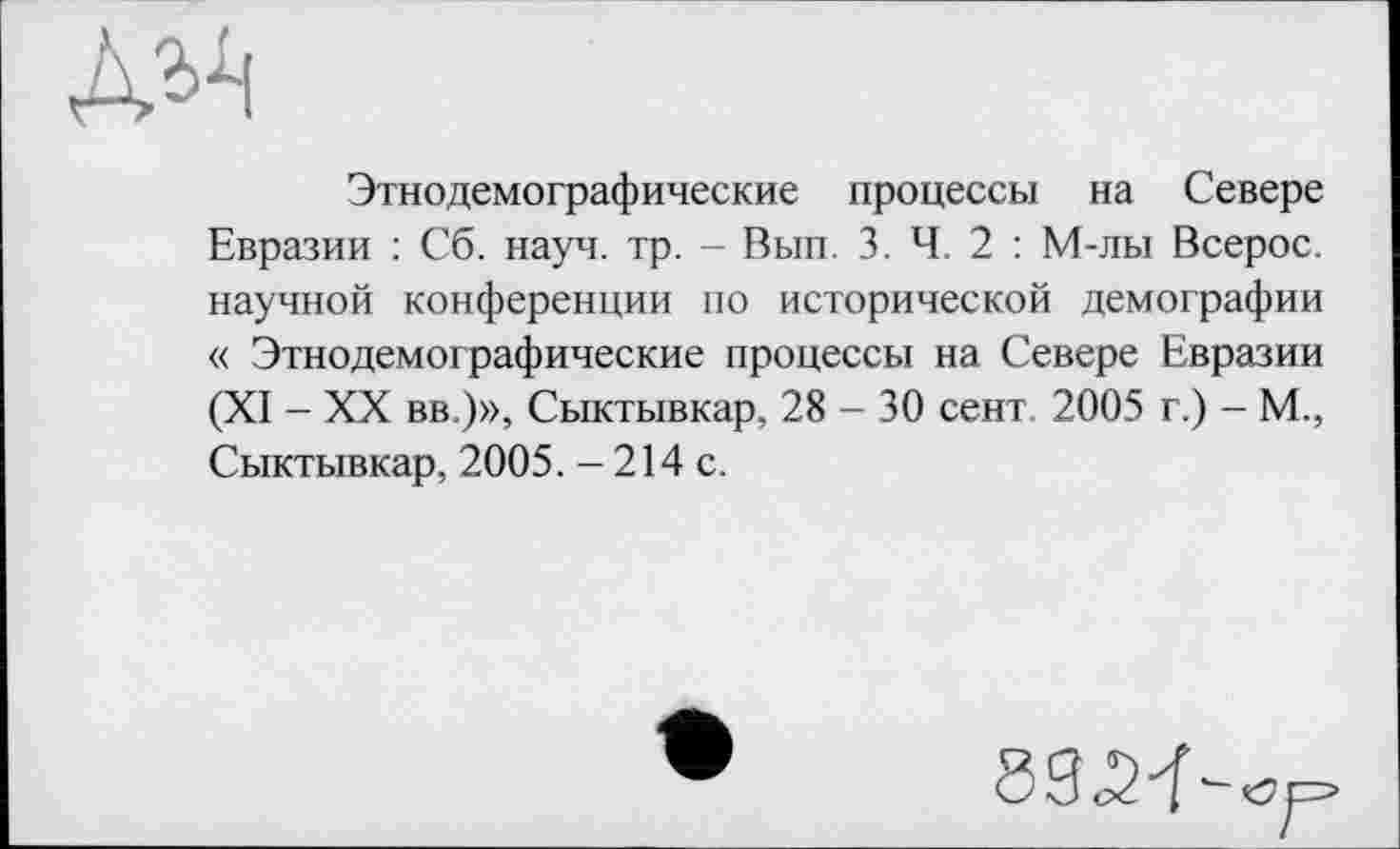 ﻿Этнодемографические процессы на Севере Евразии : Сб. науч. тр. - Вып. 3. Ч. 2 : М-лы Всерос. научной конференции по исторической демографии « Этнодемографические процессы на Севере Евразии (XI - XX вв.)», Сыктывкар, 28 - 30 сент 2005 г.) - М., Сыктывкар, 2005. - 214 с.